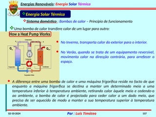 Energias Renováveis: Energia Solar Térmica
02-10-2024 Por : Luís Timóteo 157
Uma bomba de calor transfere calor de um lugar para outro:
Sistema doméstico : Bombas de calor – Princípio de funcionamento
Energia Solar Térmica
· No Inverno, transporta calor do exterior para o interior.
· No Verão, quando se trata de um equipamento reversível,
movimenta calor na direcção contrária, para arrefecer o
espaço.
· A diferença entre uma bomba de calor e uma máquina frigorifica reside no facto de que
enquanto a máquina frigorífica se destina a manter um determinado meio a uma
temperatura inferior à temperatura ambiente, retirando calor àquele meio e cedendo-o
ao ambiente, a bomba de calor é projectada para ceder calor a um dado meio, que
precisa de ser aquecido de modo a manter a sua temperatura superior à temperatura
ambiente.
 