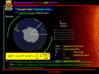 Energias Renováveis: Energia Solar Térmica
02-10-2024 Por : Luís Timóteo 16
Rotação
w
Feixe de
radiação
Energia Solar: Radiação solar...
 Geometria Solar:
Ângulo Hora
 (w) O deslocamento angular leste-oeste do Sol no meridiano local, devido à rotação da Terra.
· 150
por hora – ao meio-dia é zero, de modo negativo de manhã, e positivo à tarde.
· Depende da Hora Solar aparente.
AST = Apparent solar time.
LCT = Local clock time.
TZ = Time zone.
L = Longitude (west
= +ve
).
EQT = Equation of time.
60
EQT
15
L
TZ
LCT
AST 



 