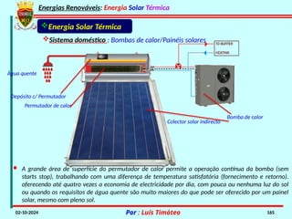 Energias Renováveis: Energia Solar Térmica
02-10-2024 Por : Luís Timóteo 165
Sistema doméstico : Bombas de calor/Painéis solares
Energia Solar Térmica
· A grande área de superfície do permutador de calor permite a operação contínua da bomba (sem
starts stop), trabalhando com uma diferença de temperatura satisfatória (fornecimento e retorno).
oferecendo até quatro vezes a economia de electricidade por dia, com pouca ou nenhuma luz do sol
ou quando os requisitos de água quente são muito maiores do que pode ser oferecido por um painel
solar, mesmo com pleno sol.
Bomba de calor
Colector solar indirecto
Permutador de calor
Água quente
Depósito c/ Permutador
 