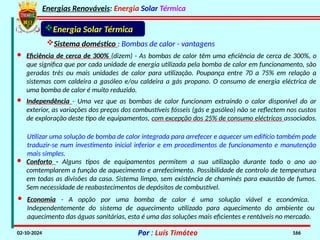 Energias Renováveis: Energia Solar Térmica
02-10-2024 Por : Luís Timóteo 166
Sistema doméstico : Bombas de calor - vantagens
Energia Solar Térmica
· Eficiência de cerca de 300% (dizem) - As bombas de calor têm uma eficiência de cerca de 300%, o
que significa que por cada unidade de energia utilizada pela bomba de calor em funcionamento, são
geradas três ou mais unidades de calor para utilização. Poupança entre 70 a 75% em relação a
sistemas com caldeira a gasóleo e/ou caldeira a gás propano. O consumo de energia eléctrica de
uma bomba de calor é muito reduzido.
· Independência - Uma vez que as bombas de calor funcionam extraindo o calor disponível do ar
exterior, as variações dos preços dos combustíveis fósseis (gás e gasóleo) não se reflectem nos custos
de exploração deste tipo de equipamentos, com excepção dos 25% de consumo eléctricos associados.
Utilizar uma solução de bomba de calor integrada para arrefecer e aquecer um edifício também pode
traduzir-se num investimento inicial inferior e em procedimentos de funcionamento e manutenção
mais simples.
· Conforto - Alguns tipos de equipamentos permitem a sua utilização durante todo o ano ao
comtemplarem a função de aquecimento e arrefecimento. Possibilidade de controlo de temperatura
em todas as divisões da casa. Sistema limpo, sem existência de chaminés para exaustão de fumos.
Sem necessidade de reabastecimentos de depósitos de combustível.
· Economia - A opção por uma bomba de calor é uma solução viável e económica.
Independentemente do sistema de aquecimento utilizado para aquecimento do ambiente ou
aquecimento das águas sanitárias, esta é uma das soluções mais eficientes e rentáveis no mercado.
 
