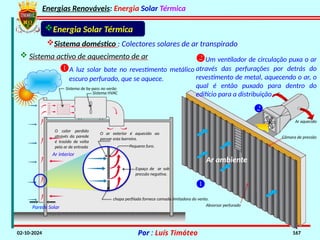 Energias Renováveis: Energia Solar Térmica
02-10-2024 Por : Luís Timóteo 167
Parede Solar
Ar interior
O calor perdido
através da parede
é trazido de volta
pela ar de entrada
Espaço de ar sob
pressão negativa.
Pequeno furo.
O ar exterior é aquecido ao
passar esta barreira.
chapa perfilada fornece camada limitadora do vento.
Sistema HVAC
Sistema de by-pass no verão
Sistema doméstico : Colectores solares de ar transpirado
Energia Solar Térmica
A luz solar bate no revestimento metálico
escuro perfurado, que se aquece.
Ar ambiente


Um ventilador de circulação puxa o ar
através das perfurações por detrás do
revestimento de metal, aquecendo o ar, o
qual é então puxado para dentro do
edifício para a distribuição.
Absorsor perfurado
Câmara de pressão
Ar aquecido
 Sistema activo de aquecimento de ar
 