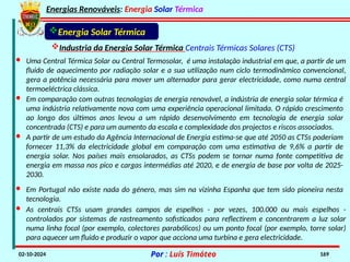 Energias Renováveis: Energia Solar Térmica
02-10-2024 Por : Luís Timóteo 169
Industria da Energia Solar Térmica Centrais Térmicas Solares (CTS)
Energia Solar Térmica
· Em comparação com outras tecnologias de energia renovável, a indústria de energia solar térmica é
uma indústria relativamente nova com uma experiência operacional limitada. O rápido crescimento
ao longo dos últimos anos levou a um rápido desenvolvimento em tecnologia de energia solar
concentrada (CTS) e para um aumento da escala e complexidade dos projectos e riscos associados.
· A partir de um estudo da Agência Internacional de Energia estima-se que até 2050 as CTSs poderiam
fornecer 11,3% da electricidade global em comparação com uma estimativa de 9,6% a partir de
energia solar. Nos países mais ensolarados, as CTSs podem se tornar numa fonte competitiva de
energia em massa nos pico e cargas intermédias até 2020, e de energia de base por volta de 2025-
2030.
· Em Portugal não existe nada do género, mas sim na vizinha Espanha que tem sido pioneira nesta
tecnologia.
· As centrais CTSs usam grandes campos de espelhos - por vezes, 100.000 ou mais espelhos -
controlados por sistemas de rastreamento sofisticados para reflectirem e concentrarem a luz solar
numa linha focal (por exemplo, colectores parabólicos) ou um ponto focal (por exemplo, torre solar)
para aquecer um fluido e produzir o vapor que acciona uma turbina e gera electricidade.
· Uma Central Térmica Solar ou Central Termosolar, é uma instalação industrial em que, a partir de um
fluido de aquecimento por radiação solar e a sua utilização num ciclo termodinâmico convencional,
gera a potência necessária para mover um alternador para gerar electricidade, como numa central
termoeléctrica clássica.
 