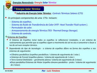 Energias Renováveis: Energia Solar Térmica
02-10-2024 Por : Luís Timóteo 170
Industria da Energia Solar Térmica : Centrais Térmicas Solares (CTS)
Energia Solar Térmica
· Os principais componentes de uma CTSs incluem:
- Sistema de espelhos.
- Sistema do fluido de Transferência de Calor (HTF- Heat Transfer Fluid system ).
- Permutador de calor.
- Armazenamento de energia Térmica (TES- Thermal Energy Storage).
- Sistema de controlo.
Sistema de Espelhos
· O Sistema de Espelhos inclui todos os espelhos (e reflectores) instalados, e um sistema de
rastreamento que permite que os espelhos sigam o movimento do sol no céu e concentrar e focar a
luz do sol num receptor térmico.
· Dependendo do tipo de tecnologia - o sistema de espelhos difere na forma dos espelhos e nos
sistemas de seguimento:
• Cilindros parabólicos (espelhos parabólicos / sistema de seguimento de 1 eixo ).
• Sistemas de Fresnel (espelhos planos / sistema de seguimento de 1 eixo ).
• Torre Central (helióstato – geralmente planos/ sistema de seguimento de 2 eixos).
•Disco parabólico/Sistemas de Motor (espelho côncavo parabólico - prato / sistema de seguimento
de 2 eixos).
 