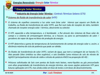 Energias Renováveis: Energia Solar Térmica
02-10-2024 Por : Luís Timóteo 171
Industria da Energia Solar Térmica : Centrais Térmicas Solares (CTS)
Energia Solar Térmica
Sistema do fluido de transferência de calor (HTF)
· O sistema de espelhos concentra a luz solar num feixe solar intenso que aquece um fluido de
trabalho, ou fluido de transferência de calor (HTF), que flui num tubo de receptor de vidro, também
chamado de receptor energia solar / térmico, absorvente ou colector.
· O HTF, aquecido a alta temperatura, e é bombeado e flui através dos sistemas de fluxo solar do
campo e o sistema de armazenagem térmica, se o houver, ou para os permutadores de calor /
geradores de vapor de água no bloco de produção de energia.
· O HTF determina a gama de temperaturas de funcionamento do campo de energia solar e, assim, a
eficiência máxima de ciclo de potência que pode ser obtido.
· Misturas sofisticadas de Sais com pontos de fusão mais baixos, nano-líquidos ou gás pressurizado
com altas propriedades de transferência de energia térmica, são novas opções potenciais HTF para
futuras aplicações em CTS, mas ainda estão em fase de testes e em fases de desenvolvimento.
· Os fluidos de transferência de calor (HTF), variam de água, que tem a vantagem de ser barata (?),
óleo pesado (óleo sintético ou óleo orgânico), e sais fundidos (uma mistura de sais de nitrato de
AgNO3 (principalmente nitrato de sódio e nitrato de potássio KNO3 na proporção 60-40) :
 