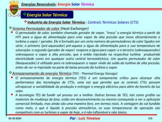 Energias Renováveis: Energia Solar Térmica
02-10-2024 Por : Luís Timóteo 172
Industria da Energia Solar Térmica : Centrais Térmicas Solares (CTS)
Energia Solar Térmica
Sistema Permutador de calor (Heat Exchanger)
· O permutador de calor, também chamado gerador de vapor, “troca" a energia térmica a partir do
HTF para a água de alimentação para criar vapor de alta pressão que move eficientemente a
turbina a vapor / gerador. Ele é formado por um certo número de permutadores de calor ligados em
série; o primeiro (pré-aquecedor) pré-aquece a água de alimentação para a sua temperatura de
saturação; o segundo (gerador de vapor) evapora a água para vapor; e o terceiro (sobreaquecedor)
sobreaquece o vapor a alta pressão, que é então injectado na respectiva turbina produzindo
electricidade como em qualquer outra central termoeléctrica. Um quarto permutador de calor
(Reaquecedor) é utilizado para re-sobreaquecer o vapor vindo da saída da turbina de alta pressão,
antes de ser re-injectado na parte de baixa pressão da turbina a vapor.
Armazenamento de energia Térmica (TES - Thermal Energy Storage)
· A tecnologia TES de fundir sal provou ser a melhor. Outras formas de TES, tais como grafite ou
materiais de mudança de fase, estão em desenvolvimento ou mesmo começando a ver a aplicação
comercial limitada, mas ainda são uma maneira fora, em termos reais. A vantagem do sal fundido
como meio, é que é líquido à pressão atmosférica, as suas temperaturas de operação são
compatíveis com as turbinas a vapor de hoje, e é não inflamável e não tóxico.
· O armazenamento de energia térmica (TES) é um componente crítico para alcançar alta
performance das tecnologias de CTSs, uma vez que permite que as centrais CTSs possam
ultrapassar a variabilidade da produção e entregar o energia eléctrica para além do horário da luz
solar.
 