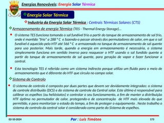 Energias Renováveis: Energia Solar Térmica
02-10-2024 Por : Luís Timóteo 173
Industria da Energia Solar Térmica : Centrais Térmicas Solares (CTS)
Energia Solar Térmica
Armazenamento de energia Térmica (TES - Thermal Energy Storage)…
· Esta tecnologia TES é referida como um sistema indirecto porque utiliza um fluido para o meio de
armazenamento que é diferente do HTF que circula no campo solar.
· O sistema TES funciona tomando o sal fundível frio a partir do tanque de armazenamento de sal frio,
onde é mantido "frio" a 288 ° C e fazendo-o passar através dos permutadores de calor, em que o sal
fundível é aquecido pelo HTF até 566 ° C e armazenado no tanque de armazenamento de sal quente
para uso posterior. Mais tarde, quando a energia em armazenamento é necessária, o sistema
simplesmente funciona em sentido inverso para reaquecer o HTF usando o sal fundido quente a
partir do tanque de armazenamento de sal quente, para geração de vapor e fazer funcionar a
central.
Sistema de Controlo
· O sistema de controlo é composto por duas partes que devem ser devidamente integradas: o sistema
de controle distribuído (DCS) e do sistema de controle da Central solar. Este último é responsável para
calibrar os espelhos (ou helióstatos) e controlar o seu funcionamento, a fim de manter a distribuição
HTF óptima no permutador de calor, protegendo-o de concentração de HTF mais elevada do que
permitido, e para monitorizar o estado do tempo, a fim de proteger o equipamento . Neste trabalho o
sistema de controlo da central solar é considerado como parte do Sistema de espelhos.
 