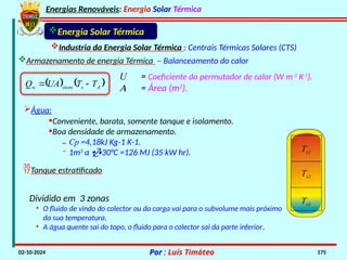 Energias Renováveis: Energia Solar Térmica
02-10-2024 Por : Luís Timóteo 175
Industria da Energia Solar Térmica : Centrais Térmicas Solares (CTS)
Energia Solar Térmica
Armazenamento de energia Térmica – Balanceamento do calor
U = Coeficiente do permutador de calor (W m-2
K-1
).
A = Área (m2
).
   
A
s
store
w T
T
UA
Q 

Água:
•Conveniente, barata, somente tanque e isolamento.
•Boa densidade de armazenamento.
˗ Cp =4,18kJ Kg-1 K-1.
˗ 1m3
a 30°C =126 MJ (35 kW hr). Ts1
Ts2
Ts3
Tanque estratificado
Dividido em 3 zonas
• O fluido de vindo do colector ou da carga vai para o subvolume mais próximo
da sua temperatura.
• A água quente sai do topo, o fluido para o colector sai da parte inferior.
 