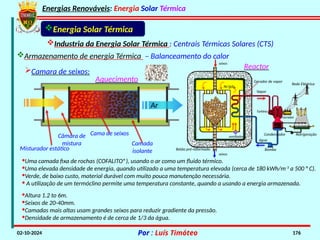 Energias Renováveis: Energia Solar Térmica
02-10-2024 Por : Luís Timóteo 176
·Uma camada fixa de rochas (COFALITO®), usando o ar como um fluido térmico.
·Uma elevada densidade de energia, quando utilizado a uma temperatura elevada (cerca de 180 kWh/m-3
a 500 ° C).
·Verde, de baixo custo, material durável com muito pouca manutenção necessária.
· A utilização de um termóclino permite uma temperatura constante, quando a usando a energia armazenada.
Cama de seixos
Câmara de
mistura
Misturador estático
Camada
isolante
Industria da Energia Solar Térmica : Centrais Térmicas Solares (CTS)
Energia Solar Térmica
Armazenamento de energia Térmica – Balanceamento do calor
Camara de seixos:
·Altura 1.2 to 6m.
·Seixos de 20-40mm.
·Camadas mais altas usam grandes seixos para reduzir gradiente da pressão.
·Densidade de armazenamento é de cerca de 1/3 da água.
Ar
Aquecimento
Reactor
água
Vapor
Condensador
Turbina
Rede Eléctrica
Gerador
Refrigeração
Ar/gás
ventilador
Bomba
Betão pré-reformado
Gerador de vapor
seixos
seixos
 