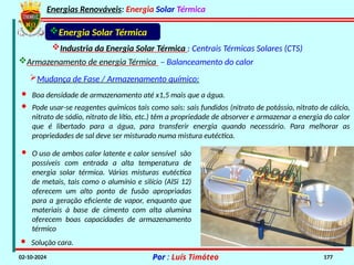 Energias Renováveis: Energia Solar Térmica
02-10-2024 Por : Luís Timóteo 177
Industria da Energia Solar Térmica : Centrais Térmicas Solares (CTS)
Energia Solar Térmica
Armazenamento de energia Térmica – Balanceamento do calor
Mudança de Fase / Armazenamento químico:
· Boa densidade de armazenamento até x1,5 mais que a água.
· Pode usar-se reagentes químicos tais como sais: sais fundidos (nitrato de potássio, nitrato de cálcio,
nitrato de sódio, nitrato de lítio, etc.) têm a propriedade de absorver e armazenar a energia do calor
que é libertado para a água, para transferir energia quando necessário. Para melhorar as
propriedades de sal deve ser misturado numa mistura eutéctica.
· O uso de ambos calor latente e calor sensível são
possíveis com entrada a alta temperatura de
energia solar térmica. Várias misturas eutéctica
de metais, tais como o alumínio e silício (AlSi 12)
oferecem um alto ponto de fusão apropriadas
para a geração eficiente de vapor, enquanto que
materiais à base de cimento com alta alumina
oferecem boas capacidades de armazenamento
térmico
· Solução cara.
 