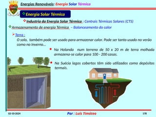 Energias Renováveis: Energia Solar Térmica
02-10-2024 Por : Luís Timóteo 178
Industria da Energia Solar Térmica : Centrais Térmicas Solares (CTS)
Armazenamento de energia Térmica – Balanceamento do calor
Terra :
Energia Solar Térmica
O solo, também pode ser usado para armazenar calor. Pode ser tanto usado no verão
como no Inverno…
· Na Holanda num terreno de 50 x 20 m de terra molhada
armazena-se calor para 100 - 200 casas.
· Na Suécia lagos cobertos têm sido utilizados como depósitos
termais.
 