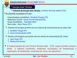 Energias Renováveis: Energia Solar Térmica
02-10-2024 Por : Luís Timóteo 179
-Concentradores parabólicos- Parabolic Troughs (PT).
-Reflectores Fresnel –Linear Fresnel reflector(LFR).
-Pratos Parabólicos – (Parabolic Dish).
-Torre Solar– (Solar Tower (ST) ).
· A implementação de uma Central Térmica Solar (CTS), requer grandes estudos;
desde o impacto económico, ambiental, tecnológico, de manutenção e
exploração, de localização, contenção de riscos, de segurança….
Industria da Energia Solar Térmica : Centrais Térmicas Solares (CTS)
As principais tecnologias CTS são:
Energia Solar Térmica
· Sistemas de focagem de linha com um sistema de rastreamento de um único eixo:
1. Parabolic Trough (PT)
2. Linear Fresnel System (LFS)
· Sistemas de focagem num ponto com um sistema de rastreamento de 2 eixos:
1. Solar Tower (ST)
2. Stirling Dish System
 