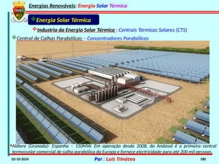 Energias Renováveis: Energia Solar Térmica
02-10-2024 Por : Luís Timóteo 180
Energia Solar Térmica
Industria da Energia Solar Térmica : Centrais Térmicas Solares (CTS)
Central de Calhas Parabólicas – Concentradores Parabólicos
·Aldiere (Granada)- Espanha – 150MW. Em operação desde 2008, da Andasol é a primeira central
termossolar comercial de calha parabólica da Europa e fornece electricidade para até 200 mil pessoas.
 