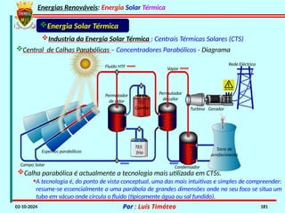 Energias Renováveis: Energia Solar Térmica
02-10-2024 Por : Luís Timóteo 181
Energia Solar Térmica
Industria da Energia Solar Térmica : Centrais Térmicas Solares (CTS)
Central de Calhas Parabólicas – Concentradores Parabólicos - Diagrama
Calha parabólica é actualmente a tecnologia mais utilizada em CTSs.
•A tecnologia é, do ponto de vista conceptual, uma das mais intuitivas e simples de compreender:
resume-se essencialmente a uma parábola de grandes dimensões onde no seu foco se situa um
tubo em vácuo onde circula o fluido (tipicamente água ou sal fundido).
Vapor
Turbina Gerador
Rede Eléctrica
Torre de
arrefecimento
Condensador
Permutador
de calor
Fluído HTF
Permutador
de calor TES
Quente
TES
frio
Espelhos parabólicos
Campo Solar
 