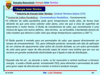 Energias Renováveis: Energia Solar Térmica
02-10-2024 Por : Luís Timóteo 182
Energia Solar Térmica
Industria da Energia Solar Térmica : Centrais Térmicas Solares (CTS)
Central de Calhas Parabólicas – Concentradores Parabólicos - Funcionamento
•O reflector de calha parabólica pode gerar temperaturas muito altas, de forma mais
eficiente do que uma único colector solar plano, uma vez que a área de superfície do
absorvente é muito menor. O fluido de transferência de calor, que normalmente é uma
mistura de água com outros aditivos, óleo térmico, ou sal fundido, é bombeado através do
tubo receptor que absorve o calor solar que atinge temperaturas superiores a 200 ° C.
•O fluido quente é enviado para um permutador de calor, que aquece directamente um
tanque de armazenamento TES, para utilização posterior, tornando este tipo de aplicação
de um sistema de aquecimento solar activo do circuito fechado, ou um outro permutador
de calor para gerar vapor de alta pressão capaz de mover uma turbina que por sua vez
acciona um gerador produzindo electricidade que é ligada à rede de distribuição .
•Quando não há sol , ou durante a noite, se for necessário a central continuar a fornecer
energia, é usado o fluido quente armazenado (TES), para alimentar o permutador de calor
para gerar vapor de alta pressão e manter a central a produzir energia.
 