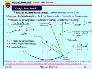 Energias Renováveis: Energia Solar Térmica
02-10-2024 Por : Luís Timóteo 184
Energia Solar Térmica
Industria da Energia Solar Térmica : Centrais Térmicas Solares (CTS)
Colectores de Calha Parabólica – Reflector Concentrador – Proporção da Concentração
•Proporção da concentração: colectores parabólicos (colectores de imagem).



f
Ângulo actual
de aceitação
On-axis focus
Espelho
parabólico
· C = Razão de Concentração.
· q =Meio ângulo de aceitação.
·f = Ângulo de foco.
  1
sin
cos
sin
C2D 





.
 




2
2
2
3D
sin
cos
sin
C


.
1
2 2

 
 
 
 
 
Quando:
13.000

110
2
3
2sin
1
C2Dmax 




4
3
2sin
4sin
C 2
3Dmax 




1
1

•Ângulo total através do qual o sol pode mover-se, sem que a sua imagem perca o receptor. Um
colector ideal com um ângulo de aceitação de 60 ° terá um Proporção de concentração de 2.
 
