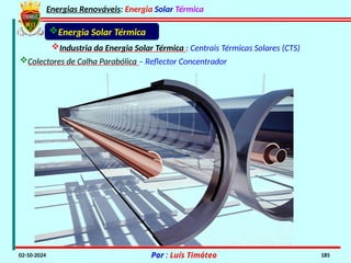 Energias Renováveis: Energia Solar Térmica
02-10-2024 Por : Luís Timóteo 185
Energia Solar Térmica
Industria da Energia Solar Térmica : Centrais Térmicas Solares (CTS)
Colectores de Calha Parabólica – Reflector Concentrador
 