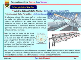 Energias Renováveis: Energia Solar Térmica
02-10-2024 Por : Luís Timóteo 186
Energia Solar Térmica
Industria da Energia Solar Térmica : Centrais Térmicas Solares (CTS)
•O reflector é feito de vidro grosso ou fino, em forma de
parábola, com várias camadas de revestimento uma
camada de reflectora de prata, uma camada de
protecção de cobre, e três camadas adicionais de
revestimento de. A construção de vidro multicamadas
garante a alta precisão óptica, baixas perdas de calor, e
alta resistência à corrosão.
•Uma vez que as ondas de luz solar
viajam essencialmente paralelas umas
às outras, este tipo de colector solar
pode ser apontado directamente para o
sol e ainda assim, alcançar uma
produção total focal de todas as partes
da calha devido à forma de reflector.
•No entanto, os reflectores parabólicos usam unicamente a radiação solar directa para aquecer o tubo
receptor, uma vez que a radiação solar difusa não pode ser focada para o absorvedor tornando-os
menos eficazes quando o céu está nublado ou o sol está fora de alinhamento.
Colectores de Calha Parabólica – Reflector Concentrador
 