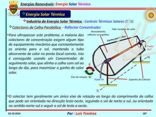 Energias Renováveis: Energia Solar Térmica
02-10-2024 Por : Luís Timóteo 187
Energia Solar Térmica
Industria da Energia Solar Térmica : Centrais Térmicas Solares (CTS)
Colectores de Calha Parabólica – Reflector Concentrador
•Para ultrapassar este problema, a maioria dos
colectores de concentração exigem algum tipo
de equipamento mecânico que constantemente
os orienta para o sol, mantendo o tubo
absorvente de calor no ponto focal correto. Isto
é conseguido usando um Concentrador de
seguimento solar, que alinha a calha com sol ao
longo do dia, para maximizar o ganho de calor
solar.
Eixo de rotação
Suportes do Colector
Fluido IN
Fluido
OUT
Revestimento
reflector ou espelhos
Forma parabólica
Tubo receptor de calor
•O colector tem geralmente um único eixo de rotação ao longo do comprimento da calha
que pode ser orientada na direcção leste-oeste, seguindo o sol de norte a sul, ou orientado
no sentido norte-sul e seguir o sol de leste a oeste.
 
