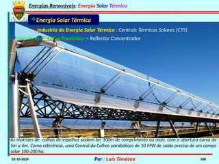 Energias Renováveis: Energia Solar Térmica
02-10-2024 Por : Luís Timóteo 188
Industria da Energia Solar Térmica : Centrais Térmicas Solares (CTS)
Colectores de Calha Parabólica – Reflector Concentrador
Energia Solar Térmica
•As matrizes de calhas de espelhos podem ter 100m de comprimento ou mais, com a abertura curva de
5m a 6m. Como referência, uma Central da Calhas parabólicas de 50 MW de saída precisa de um campo
solar 100-200 ha.
 