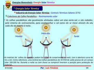 Energias Renováveis: Energia Solar Térmica
02-10-2024 Por : Luís Timóteo 189
Energia Solar Térmica
Industria da Energia Solar Térmica : Centrais Térmicas Solares (CTS)
Colectores de Calha Parabólica – Rastreamento solar
Tarde
Meio-dia
Manhã
•As matrizes de calhas de espelhos podem ter 100m de comprimento ou mais, com a abertura curva de
5m a 6m. Como referência, uma Central da Calhas parabólicas de 50 MW de saída precisa de um campo
solar 100-200 ha. Durante a noite ou com chuva ou temporal invertem a posição para protecção do
material…
• As calhas parabólicas são geralmente alinhadas sobre um eixo norte-sul, e são rodadas,
pelo sistema de rastreamento, para acompanhar o sol como ele se move através do céu
cada dia de manhã à noite.
 