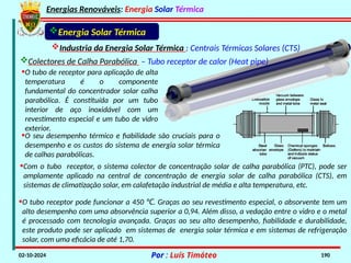 Energias Renováveis: Energia Solar Térmica
02-10-2024 Por : Luís Timóteo 190
•O tubo receptor pode funcionar a 450 . Graças ao seu revestimento especial, o absorvente tem um
℃
alto desempenho com uma absorvência superior a 0,94. Além disso, a vedação entre o vidro e o metal
é processado com tecnologia avançada. Graças ao seu alto desempenho, fiabilidade e durabilidade,
este produto pode ser aplicado em sistemas de energia solar térmica e em sistemas de refrigeração
solar, com uma eficácia de até 1,70.
Energia Solar Térmica
Industria da Energia Solar Térmica : Centrais Térmicas Solares (CTS)
Colectores de Calha Parabólica – Tubo receptor de calor (Heat pipe)
•Com o tubo receptor, o sistema colector de concentração solar de calha parabólica (PTC), pode ser
amplamente aplicado na central de concentração de energia solar de calha parabólica (CTS), em
sistemas de climatização solar, em calafetação industrial de média e alta temperatura, etc.
•O tubo de receptor para aplicação de alta
temperatura é o componente
fundamental do concentrador solar calha
parabólica. É constituída por um tubo
interior de aço inoxidável com um
revestimento especial e um tubo de vidro
exterior.
•O seu desempenho térmico e fiabilidade são cruciais para o
desempenho e os custos do sistema de energia solar térmica
de calhas parabólicas.
 