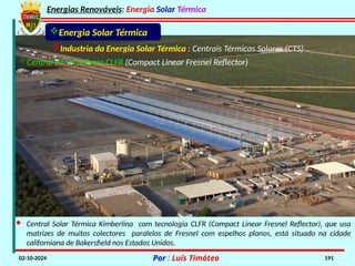 Energias Renováveis: Energia Solar Térmica
02-10-2024 Por : Luís Timóteo 191
· Central Solar Térmica Kimberlina com tecnologia CLFR (Compact Linear Fresnel Reflector), que usa
matrizes de muitos colectores paralelos de Fresnel com espelhos planos, está situado na cidade
californiana de Bakersfield nos Estados Unidos.
Industria da Energia Solar Térmica : Centrais Térmicas Solares (CTS)
Central de Tecnologia CLFR (Compact Linear Fresnel Reflector)
Energia Solar Térmica
 