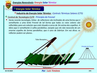 Energias Renováveis: Energia Solar Térmica
02-10-2024 Por : Luís Timóteo 193
· Nesta recente tecnologia, linhas de reflectores são inclinadas de uma forma que é
semelhante a uma lente Fresnel de tal forma que todas os raios solares são
reflectidos para um colector que está situado a cerca de 3m acima dos espelhos. A
ideia aqui é semelhante à calha parabólica, excepto que ele não necessita de um
enorme espelho de forma parabólica, que é caro de fabricar. Em vez disso, os
reflector podem ser planos.
Industria da Energia Solar Térmica : Centrais Térmicas Solares (CTS)
 Central de Tecnologia CLFR : Principio de Fresnel
Energia Solar Térmica
Tubo Receptor
Reflectores
Principio de Fresnel
 