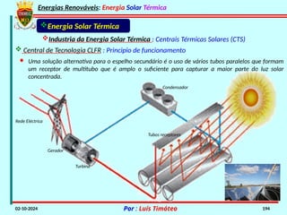 Energias Renováveis: Energia Solar Térmica
02-10-2024 Por : Luís Timóteo 194
Industria da Energia Solar Térmica : Centrais Térmicas Solares (CTS)
 Central de Tecnologia CLFR : Principio de funcionamento
Energia Solar Térmica
· Uma solução alternativa para o espelho secundário é o uso de vários tubos paralelos que formam
um receptor de multitubo que é amplo o suficiente para capturar a maior parte da luz solar
concentrada.
Condensador
Turbina
Gerador
Rede Eléctrica
Tubos receptores
 