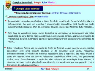 Energias Renováveis: Energia Solar Térmica
02-10-2024 Por : Luís Timóteo 195
Industria da Energia Solar Térmica : Centrais Térmicas Solares (CTS)
 Central de Tecnologia CLFR : Os reflectores
Energia Solar Térmica
· Ao contrário da calha parabólica, a linha focal do espelho de Fresnel é distorcida por
astigmatismo. Daí que um espelho / concentrador secundário está ligado na parte
superior do tubo receptor afim de reorientar os raios solares que falhem o tubo receptor…
· Este tipo de colectores surge numa tentativa de aproximar o desempenho da calha
parabólica de uma forma mais económica e com menos perdas, usando o princípio de
Fresnel que diz que a parábola pode ser aproximada por um conjunto de segmentos de
recta..,.
· Estes reflectores fazem uso do efeito de lente de Fresnel, o que permite a um espelho
concentrar com uma grande abertura e de distância focal curta, reduzindo,
simultaneamente, o volume de material necessário para o reflector. Isto reduz muito o
custo do sistema, uma vez que os reflectores parabólicos vidro curvo, são geralmente
muito caros. Essencialmente, o objectivo dos sistemas de tecnologia linear Fresnel, é
oferecer menores custos globais de investimento e operacionais, em comparação com a
tecnologia de calhas parabólicas.
 