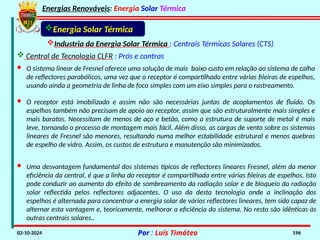 Energias Renováveis: Energia Solar Térmica
02-10-2024 Por : Luís Timóteo 196
Industria da Energia Solar Térmica : Centrais Térmicas Solares (CTS)
 Central de Tecnologia CLFR : Prós e contras
Energia Solar Térmica
· O sistema linear de Fresnel oferece uma solução de mais baixo custo em relação ao sistema de calha
de reflectores parabólicos, uma vez que o receptor é compartilhado entre várias fileiras de espelhos,
usando ainda a geometria de linha de foco simples com um eixo simples para o rastreamento.
· O receptor está imobilizado e assim não são necessárias juntas de acoplamentos de fluido. Os
espelhos também não precisam de apoio ao receptor, assim que são estruturalmente mais simples e
mais baratos. Necessitam de menos de aço e betão, como a estrutura de suporte de metal é mais
leve, tornando o processo de montagem mais fácil. Além disso, as cargas de vento sobre os sistemas
lineares de Fresnel são menores, resultando numa melhor estabilidade estrutural e menos quebras
de espelho de vidro. Assim, os custos de estrutura e manutenção são minimizados.
· Uma desvantagem fundamental dos sistemas típicos de reflectores lineares Fresnel, além da menor
eficiência da central, é que a linha do receptor é compartilhada entre várias fileiras de espelhos. Isto
pode conduzir ao aumento do efeito de sombreamento da radiação solar e de bloqueio da radiação
solar reflectida pelos reflectores adjacentes. O uso da desta tecnologia onde a inclinação dos
espelhos é alternada para concentrar a energia solar de vários reflectores lineares, tem sido capaz de
alternar esta vantagem e, teoricamente, melhorar a eficiência do sistema. No resto são idênticas às
outras centrais solares..
 