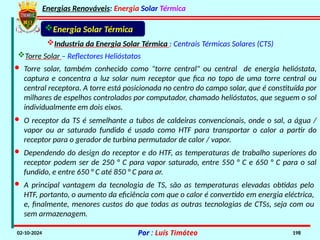 Energias Renováveis: Energia Solar Térmica
02-10-2024 Por : Luís Timóteo 198
Energia Solar Térmica
Industria da Energia Solar Térmica : Centrais Térmicas Solares (CTS)
· O receptor da TS é semelhante a tubos de caldeiras convencionais, onde o sal, a água /
vapor ou ar saturado fundido é usado como HTF para transportar o calor a partir do
receptor para o gerador de turbina permutador de calor / vapor.
· Torre solar, também conhecido como "torre central" ou central de energia helióstata,
captura e concentra a luz solar num receptor que fica no topo de uma torre central ou
central receptora. A torre está posicionada no centro do campo solar, que é constituída por
milhares de espelhos controlados por computador, chamado helióstatos, que seguem o sol
individualmente em dois eixos.
· Dependendo do design do receptor e do HTF, as temperaturas de trabalho superiores do
receptor podem ser de 250 ° C para vapor saturado, entre 550 ° C e 650 ° C para o sal
fundido, e entre 650 ° C até 850 ° C para ar.
· A principal vantagem da tecnologia de TS, são as temperaturas elevadas obtidas pelo
HTF, portanto, o aumento da eficiência com que o calor é convertido em energia eléctrica,
e, finalmente, menores custos do que todas as outras tecnologias de CTSs, seja com ou
sem armazenagem.
Torre Solar – Reflectores Helióstatos
 