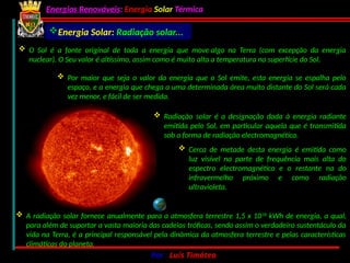 Energias Renováveis: Energia Solar Térmica
02-10-2024 Por : Luís Timóteo 2
Energia Solar: Radiação solar...
 O Sol é a fonte original de toda a energia que move algo na Terra (com excepção da energia
nuclear). O Seu valor é altíssimo, assim como é muito alta a temperatura na superfície do Sol.
 Por maior que seja o valor da energia que o Sol emite, esta energia se espalha pelo
espaço, e a energia que chega a uma determinada área muito distante do Sol será cada
vez menor, e fácil de ser medida.
 A radiação solar fornece anualmente para a atmosfera terrestre 1,5 x 1018
kWh de energia, a qual,
para além de suportar a vasta maioria das cadeias tróficas, sendo assim o verdadeiro sustentáculo da
vida na Terra, é a principal responsável pela dinâmica da atmosfera terrestre e pelas características
climáticas do planeta.
 Radiação solar é a designação dada à energia radiante
emitida pelo Sol, em particular aquela que é transmitida
sob a forma de radiação electromagnética.
 Cerca de metade desta energia é emitida como
luz visível na parte de frequência mais alta do
espectro electromagnético e o restante na do
infravermelho próximo e como radiação
ultravioleta.
 