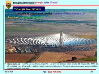 Energias Renováveis: Energia Solar Térmica
02-10-2024 Por : Luís Timóteo 201
Energia Solar Térmica
Industria da Energia Solar Térmica : Centrais Térmicas Solares (CTS)
Torre Solar – Colectores Helióstatos
· Planta Solar 10 - Sevilha, na Andaluzia, Espanha - A torre de energia solar produz 11 megawatts (MW) de
electricidade com 624 grandes espelhos móveis chamados helióstatos. Demorou quatro anos para ser construída e,
custou 35 milhões de € uros .
 