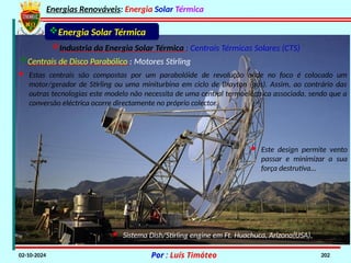 Energias Renováveis: Energia Solar Térmica
02-10-2024 Por : Luís Timóteo 202
Industria da Energia Solar Térmica : Centrais Térmicas Solares (CTS)
Energia Solar Térmica
Centrais de Disco Parabólico : Motores Stirling
· Estas centrais são compostas por um parabolóide de revolução onde no foco é colocado um
motor/gerador de Stirling ou uma miniturbina em ciclo de Brayton (gás). Assim, ao contrário das
outras tecnologias este modelo não necessita de uma central termoeléctrica associada, sendo que a
conversão eléctrica ocorre directamente no próprio colector.
· Sistema Dish/Stirling engine em Ft. Huachuca, Arizona(USA).
· Este design permite vento
passar e minimizar a sua
força destrutiva…
 