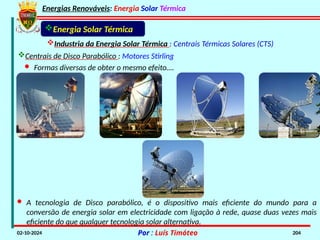 Energias Renováveis: Energia Solar Térmica
02-10-2024 Por : Luís Timóteo 204
Industria da Energia Solar Térmica : Centrais Térmicas Solares (CTS)
Energia Solar Térmica
Centrais de Disco Parabólico : Motores Stirling
· Formas diversas de obter o mesmo efeito….
· A tecnologia de Disco parabólico, é o dispositivo mais eficiente do mundo para a
conversão de energia solar em electricidade com ligação à rede, quase duas vezes mais
eficiente do que qualquer tecnologia solar alternativa.
 