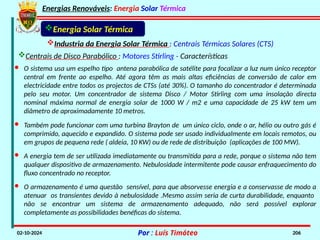 Energias Renováveis: Energia Solar Térmica
02-10-2024 Por : Luís Timóteo 206
Industria da Energia Solar Térmica : Centrais Térmicas Solares (CTS)
Energia Solar Térmica
Centrais de Disco Parabólico : Motores Stirling - Características
· O sistema usa um espelho tipo antena parabólica de satélite para focalizar a luz num único receptor
central em frente ao espelho. Até agora têm as mais altas eficiências de conversão de calor em
electricidade entre todos os projectos de CTSs (até 30%). O tamanho do concentrador é determinada
pelo seu motor. Um concentrador de sistema Disco / Motor Stirling com uma insolação directa
nominal máxima normal de energia solar de 1000 W / m2 e uma capacidade de 25 kW tem um
diâmetro de aproximadamente 10 metros.
· A energia tem de ser utilizada imediatamente ou transmitida para a rede, porque o sistema não tem
qualquer dispositivo de armazenamento. Nebulosidade intermitente pode causar enfraquecimento do
fluxo concentrado no receptor.
· Também pode funcionar com uma turbina Brayton de um único ciclo, onde o ar, hélio ou outro gás é
comprimido, aquecido e expandido. O sistema pode ser usado individualmente em locais remotos, ou
em grupos de pequena rede ( aldeia, 10 KW) ou de rede de distribuição (aplicações de 100 MW).
· O armazenamento é uma questão sensível, para que absorvesse energia e a conservasse de modo a
atenuar os transientes devido à nebulosidade .Mesmo assim seria de curta durabilidade, enquanto
não se encontrar um sistema de armazenamento adequado, não será possível explorar
completamente as possibilidades benéficas do sistema.
 