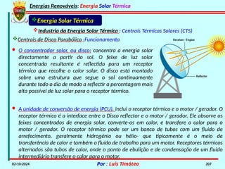 Energias Renováveis: Energia Solar Térmica
02-10-2024 Por : Luís Timóteo 207
Industria da Energia Solar Térmica : Centrais Térmicas Solares (CTS)
Energia Solar Térmica
Centrais de Disco Parabólico :Funcionamento
· O concentrador solar, ou disco: concentra a energia solar
directamente a partir do sol. O feixe de luz solar
concentrada resultante é reflectida para um receptor
térmico que recolhe o calor solar. O disco está montado
sobre uma estrutura que segue o sol continuamente
durante todo o dia de modo a reflectir a percentagem mais
alta possível de luz solar para o receptor térmico.
· A unidade de conversão de energia (PCU), inclui o receptor térmico e o motor / gerador. O
receptor térmico é a interface entre o Disco reflector e o motor / gerador. Ele absorve os
feixes concentrados de energia solar, converte-os em calor, e transfere o calor para o
motor / gerador. O receptor térmico pode ser um banco de tubos com um fluido de
arrefecimento, geralmente hidrogénio ou hélio- que tipicamente é o meio de
transferência de calor e também o fluido de trabalho para um motor. Receptores térmicos
alternados são tubos de calor, onde o ponto de ebulição e de condensação de um fluido
intermediário transfere o calor para o motor.
 