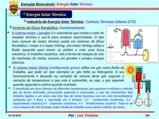 Energias Renováveis: Energia Solar Térmica
02-10-2024 Por : Luís Timóteo 208
Industria da Energia Solar Térmica : Centrais Térmicas Solares (CTS)
Energia Solar Térmica
Centrais de Disco Parabólico :Funcionamento
· O sistema motor / gerador é o subsistema que recebe o calor do
receptor térmico e usa-lo para produzir electricidade. O tipo
mais comum de motor térmico usado em sistemas de Disco
Parabólico / motor é o motor Stirling. Um motor Stirling utiliza o
fluido aquecido para mover os pistões e criar uma força
mecânica. O trabalho mecânico, sob a forma de rotação do veio
de manivelas do motor, acciona um gerador e produz energia
eléctrica.
· O sistema motor Stirling (configuração gama) utiliza um gás como fluido de
trabalho, que pode ser (por exemplo) ar. gás Hélio ou Hidrogénio. O seu
funcionamento é baseado na variação do volume deste gás segundo a
variação da temperatura a que este é submetido, ou seja, o gás expande
quando aquecido e contrai quando resfriado.
· É constituído por duas câmaras de diferentes temperaturas que aquecem e resfriam o referido
gás de forma alternada, provocando expansão e contracção, o que faz movimentar dois
êmbolos ligados a um único eixo Este tipo de motor funciona com um ciclo termodinâmico
composto por 4 fases e executado em 2 tempos: 1-2 - Compressão isotérmica; 2-3 -
Aquecimento isocórico;3-4 - Expansão isotérmica; 4-1 - Arrefecimento isocórico. Trata-se de
uma máquina de ciclo fechado. onde o fluido de trabalho nunca deixa o interior do motor…
 