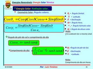 Energias Renováveis: Energia Solar Térmica
02-10-2024 Por : Luís Timóteo 21
Energia Solar: Radiação solar...
 Geometria Solar :Ângulos solares · qZ = Ângulo Zenital.
·  = Latitude.
· d = Declinação
· w = Ângulo Hora.
· s = Ângulo Azimute solar.
· as = Ângulo da altura solar.
Nota:
g & w devem ter o mesmo sinal.





 Sin
Sin
Cos
Cos
Cos
Cos z 

s
s
a
Cos
Sin
Sin
Cos
Sin
Sin
Cos








Ângulo do pôr-do-sol e comprimento do dia
·ws =Ângulo do pôr-do-Sol.
·d =Declinação.
· =Latitude.


 tan
tan
Cos s 

·Comprimento do dia:  

 tan
tan
Cos
15
2 1

 
Nota:
Comprimento do dia em horas.
 