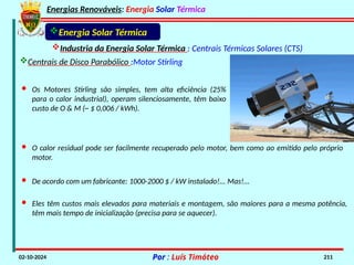 Energias Renováveis: Energia Solar Térmica
02-10-2024 Por : Luís Timóteo 211
Industria da Energia Solar Térmica : Centrais Térmicas Solares (CTS)
Energia Solar Térmica
Centrais de Disco Parabólico :Motor Stirling
· Os Motores Stirling são simples, tem alta eficiência (25%
para o calor industrial), operam silenciosamente, têm baixo
custo de O & M (~ $ 0,006 / kWh).
· O calor residual pode ser facilmente recuperado pelo motor, bem como ao emitido pelo próprio
motor.
· De acordo com um fabricante: 1000-2000 $ / kW instalado!... Mas!...
· Eles têm custos mais elevados para materiais e montagem, são maiores para a mesma potência,
têm mais tempo de inicialização (precisa para se aquecer).
 