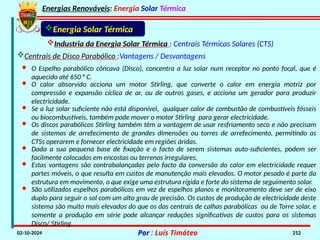 Energias Renováveis: Energia Solar Térmica
02-10-2024 Por : Luís Timóteo 212
Industria da Energia Solar Térmica : Centrais Térmicas Solares (CTS)
Energia Solar Térmica
Centrais de Disco Parabólico :Vantagens / Desvantagens
· O Espelho parabólico côncava (Disco), concentra a luz solar num receptor no ponto focal, que é
aquecido até 650 ° C.
· O calor absorvido acciona um motor Stirling, que converte o calor em energia motriz por
compressão e expansão cíclica de ar, ou de outros gases, e acciona um gerador para produzir
electricidade.
· Se a luz solar suficiente não está disponível, qualquer calor de combustão de combustíveis fósseis
ou biocombustíveis, também pode mover o motor Stirling para gerar electricidade.
· Os discos parabólicos Stirling também têm a vantagem de usar resfriamento seco e não precisam
de sistemas de arrefecimento de grandes dimensões ou torres de arrefecimento, permitindo as
CTSs operarem e fornecer electricidade em regiões áridas.
· Dada a sua pequena base de fixação e o facto de serem sistemas auto-suficientes, podem ser
facilmente colocados em encostas ou terrenos irregulares.
· Estas vantagens são contrabalançadas pelo facto da conversão do calor em electricidade requer
partes móveis, o que resulta em custos de manutenção mais elevados. O motor pesado é parte da
estrutura em movimento, o que exige uma estrutura rígida e forte do sistema de seguimento solar.
· São utilizados espelhos parabólicos em vez de espelhos planos e monitoramento deve ser de eixo
duplo para seguir o sol com um alto grau de precisão. Os custos de produção de electricidade deste
sistema são muito mais elevados do que os das centrais de calhas parabólicas ou de Torre solar, e
somente a produção em série pode alcançar reduções significativas de custos para os sistemas
Disco/ Stirling.
 