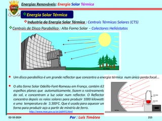 Energias Renováveis: Energia Solar Térmica
02-10-2024 Por : Luís Timóteo 215
· O alto forno Solar Odeillo-Font-Romeau em França, contém 63
espelhos planos que automaticamente, fazem o rastreamento
do sol, e concentram a luz solar num reflector. O Reflector,
concentra depois os raios solares para produzir 1000 kilowatts
e uma temperatura de 3.300o
C. Que é usada para aquecer um
forno para produzir aço a partir de minério de ferro.
Industria da Energia Solar Térmica : Centrais Térmicas Solares (CTS)
Energia Solar Térmica
http://www.moe.gov.sy/ar/pid491.html
Centrais de Disco Parabólico : Alto Forno Solar – Colectores Helióstatos
· Um disco parabólico é um grande reflector que concentra a energia térmica num único ponto focal...
 