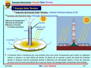 Energias Renováveis: Energia Solar Térmica
02-10-2024 Por : Luís Timóteo 217
Industria da Energia Solar Térmica : Centrais Térmicas Solares (CTS)
Energia Solar Térmica
Chão
Radiação solar
(Energia)
Chaminé
Ar quente
Ar frio
Ar ambiente
•Diferença de Temperatura
•Diferença de Densidade
•Diferença se Pressão
•  corrente ascendente
Centrais de Chaminé Solar: Principio de funcionamento
· A chaminé solar é composta por uma grande área com tecto transparente que recebe as radiações
solares e aquece o ar pelo efeito de estufa. Os fluxos de ar quente a partir do fundo da chaminé
devido à tiragem natural produzida devido à diferença de densidade dentro e fora da chaminé,
provoca uma corrente ascendente de ar que faz mover um turbogerador produzindo electricidade…
 