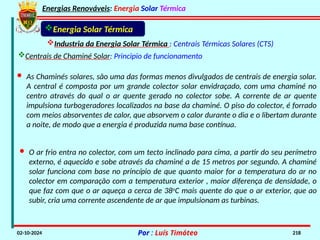 Energias Renováveis: Energia Solar Térmica
02-10-2024 Por : Luís Timóteo 218
· As Chaminés solares, são uma das formas menos divulgados de centrais de energia solar.
A central é composta por um grande colector solar envidraçado, com uma chaminé no
centro através do qual o ar quente gerado no colector sobe. A corrente de ar quente
impulsiona turbogeradores localizados na base da chaminé. O piso do colector, é forrado
com meios absorventes de calor, que absorvem o calor durante o dia e o libertam durante
a noite, de modo que a energia é produzida numa base contínua.
Industria da Energia Solar Térmica : Centrais Térmicas Solares (CTS)
Energia Solar Térmica
Centrais de Chaminé Solar: Principio de funcionamento
· O ar frio entra no colector, com um tecto inclinado para cima, a partir do seu perímetro
externo, é aquecido e sobe através da chaminé a de 15 metros por segundo. A chaminé
solar funciona com base no princípio de que quanto maior for a temperatura do ar no
colector em comparação com a temperatura exterior , maior diferença de densidade, o
que faz com que o ar aqueça a cerca de 38o
C mais quente do que o ar exterior, que ao
subir, cria uma corrente ascendente de ar que impulsionam as turbinas.
 