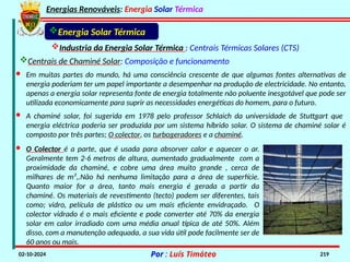 Energias Renováveis: Energia Solar Térmica
02-10-2024 Por : Luís Timóteo 219
Industria da Energia Solar Térmica : Centrais Térmicas Solares (CTS)
Energia Solar Térmica
Centrais de Chaminé Solar: Composição e funcionamento
· Em muitas partes do mundo, há uma consciência crescente de que algumas fontes alternativas de
energia poderiam ter um papel importante a desempenhar na produção de electricidade. No entanto,
apenas a energia solar representa fonte de energia totalmente não poluente inesgotável que pode ser
utilizada economicamente para suprir as necessidades energéticas do homem, para o futuro.
· A chaminé solar, foi sugerida em 1978 pelo professor Schlaich da universidade de Stuttgart que
energia eléctrica poderia ser produzida por um sistema híbrido solar. O sistema de chaminé solar é
composto por três partes; O colector, os turbogeradores e a chaminé.
· O Colector é a parte, que é usada para absorver calor e aquecer o ar.
Geralmente tem 2-6 metros de altura, aumentado gradualmente com a
proximidade da chaminé, e cobre uma área muito grande , cerca de
milhares de m²,.Não há nenhuma limitação para a área de superfície.
Quanto maior for a área, tanto mais energia é gerada a partir da
chaminé. Os materiais de revestimento (tecto) podem ser diferentes, tais
como; vidro, película de plástico ou um mais eficiente envidraçado. O
colector vidrado é o mais eficiente e pode converter até 70% da energia
solar em calor irradiado com uma média anual típica de até 50%. Além
disso, com a manutenção adequada, a sua vida útil pode facilmente ser de
60 anos ou mais.
 