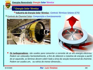 Energias Renováveis: Energia Solar Térmica
02-10-2024 Por : Luís Timóteo 220
Industria da Energia Solar Térmica : Centrais Térmicas Solares (CTS)
Energia Solar Térmica
· Os turbogeradores, são usados para converter a corrente de ar em energia eléctrica.
Podem ser colocados horizontalmente, a fim de obterem o máximo de energia a partir
do ar aquecido, as lâminas devem cobrir toda a área da secção transversal da chaminé.
Podem ser usados um, ou vários de menor dimensão…
Centrais de Chaminé Solar: Composição e funcionamento
 