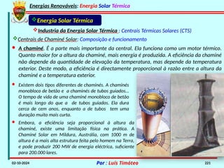 Energias Renováveis: Energia Solar Térmica
02-10-2024 Por : Luís Timóteo 221
Industria da Energia Solar Térmica : Centrais Térmicas Solares (CTS)
Energia Solar Térmica
Centrais de Chaminé Solar: Composição e funcionamento
· A chaminé. É a parte mais importante da central. Ela funciona como um motor térmico.
Quanto maior for a altura da chaminé, mais energia é produzida. A eficiência da chaminé
não depende da quantidade de elevação da temperatura, mas depende da temperatura
exterior. Deste modo, a eficiência é directamente proporcional à razão entre a altura da
chaminé e a temperatura exterior.
· Existem dois tipos diferentes de chaminés. A chaminés
monobloco de betão e a chaminés de tubos guiados…
O tempo de vida de uma chaminé monobloco de betão
é mais longo do que a de tubos guiados. Ela dura
cerca de cem anos, enquanto a de tubos tem uma
duração muito mais curta.
· Embora, a eficiência seja proporcional à altura da
chaminé, existe uma limitação física na prática. A
Chaminé Solar em Mildura, Austrália, com 1000 m de
altura é a mais alta estrutura feita pelo homem na Terra,
e pode produzir 200 MW de energia eléctrica, suficiente
para 200.000 lares.
 