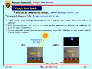 Energias Renováveis: Energia Solar Térmica
02-10-2024 Por : Luís Timóteo 222
Industria da Energia Solar Térmica : Centrais Térmicas Solares (CTS)
Energia Solar Térmica
Centrais de Chaminé Solar: Armazenamento de Energia
Radiação solar
(Energia)
· Tubos pretos cheios de água são estendidos lado a lado no solo escuro, sob o tecto vidrado do
colector.
· Estes tubos com água, estão selados, e, por conseguinte, permanecem fechados, de modo que não
pode ter lugar a evaporação.
· A água no interior dos tubos armazena uma parte do calor solar e liberta-o durante a noite, quando
o ar no colector arrefece….
Dia
Chão
ar
Tubos de água
Noite
Tubos de água
ar
 