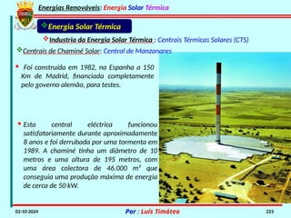 Energias Renováveis: Energia Solar Térmica
02-10-2024 Por : Luís Timóteo 223
Industria da Energia Solar Térmica : Centrais Térmicas Solares (CTS)
Energia Solar Térmica
Centrais de Chaminé Solar: Central de Manzanares
· Foi construída em 1982, na Espanha a 150
Km de Madrid, financiada completamente
pelo governo alemão, para testes.
· Esta central eléctrica funcionou
satisfatoriamente durante aproximadamente
8 anos e foi derrubada por uma tormenta em
1989. A chaminé tinha um diâmetro de 10
metros e uma altura de 195 metros, com
uma área colectora de 46.000 m² que
conseguia uma produção máxima de energia
de cerca de 50 kW.
 