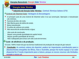 Energias Renováveis: Energia Solar Térmica
02-10-2024 Por : Luís Timóteo 224
Industria da Energia Solar Térmica : Centrais Térmicas Solares (CTS)
Energia Solar Térmica
Centrais de Chaminé Solar: Vantagens & Desvantagens
· O principal custo de uma Central de Chaminé solar é na sua construção. Operação e manutenção
são mínimos.
· Funciona de dia e de noite.
· Não liberta gases de efeito de estufa.
· Baixa manutenção.
· O cultivo de culturas em estufa.
· Não necessita de arrefecimento a água.
 Alto custo de construção.
 Requer uma grande quantidade de capital inicial.
 Requer grande quantidade de terreno.
 Não é adequada para áreas com alto custo de terrenos.
O Custo / kWh é maior do que nas formas tradicionais de produção de energia de gás natural.
Custo de eficiência e de produção.
· Conclusão: As centrais solares de chaminé, podem ter importantes contribuições para o
abastecimento energético da África, Ásia e Austrália, porque há muito espaço e luz solar
disponível lá. É muito importante para o futuro, porque os nossos recursos são limitados,
excepto o nosso sol.
 